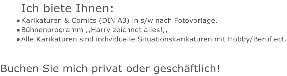 Ich biete Ihnen: Karikaturen & Comics (DIN A3) in s/w nach Fotovorlage. Bühnenprogramm ,,Harry zeichnet alles!,, Alle Karikaturen sind individuelle Situationskarikaturen mit Hobby/Beruf ect.   Buchen Sie mich privat oder geschäftlich!